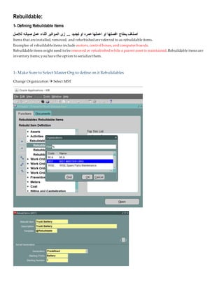 Rebuildable:
1- Defining Rebuildable Items
‫لالصل‬ ‫صيانه‬ ‫عمل‬ ‫اثناء‬ ‫المواتير‬ ‫زى‬ ... ‫تجديد‬ ‫او‬ ‫عمره‬ ‫اعملها‬ ‫او‬ ‫افصلها‬ ‫بحتاج‬ ‫اصناف‬
Items that areinstalled,removed, and refurbished arereferred to as rebuildableitems.
Examples of rebuildableitems include motors, control boxes, and computer boards.
Rebuildableitems might need to be removed or refurbished while a parent asset is maintained.Rebuildable items are
inventory items;you havethe option to serialize them.
1- Make Sure to Select Master Org to define on it Rebulidables
Change Organization  Select MST
 