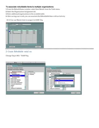 To associate rebuildable items to multiple organizations:
1. From the Rebuild Items window,select Item Details from the Tools menu.
2. Select the Organization Assignment tab.
3. Enter additional organizations in the availabletable.
4. After savingyour work,you can associatethis RebuildableItem with an Activity
Or U Can use Master item to assign it to EAM Org
2- Create Rebulitable serial no.
Change Org to ML1 “EAM”Org
 