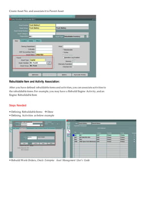 Create Asset No. and associateit to Parent Asset
Rebuildable Item and Activity Association:
After you have defined rebuildableitems and activities,you can associateactivities to
the rebuildableitems.For example, you may have a Rebuild Engine Activity,and an
Engine RebuildableItem
Steps Needed
• Defining RebuildableItems  Done
• Defining Activities as below example
• Rebuild Work Orders, Oracle Enterprise Asset Management User's Guide
 