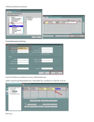 • Defining MaintenanceRoutes
Create Maintanence Routing
Launch Workbunch and Relate Activity toRebulidableitem
Added Asset Group=Rebulidableitem , Rebuldable No. and Relate it to Specific Activity
Then Save
 