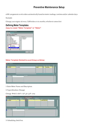 Preventive Maintenance Setup
eAM can generate work orders automatically based on meter readings, runtimeand/or calendar days
Example:
Change your engine oil every 3,000 miles or six months,whichever comes first
Defining Meter Templates
2way to create “Meter Template” or “Meter”
Meter Template Related to asset Group as Below:
1-Enter Meter Name and Description
2-Type(Absolute, Change)
Change  ‫مابين‬ ‫الفرق‬ ‫بيحسب‬
‫والسابقه‬ ‫الحاليه‬ ‫القراءه‬
3- Scheduling check box
 
