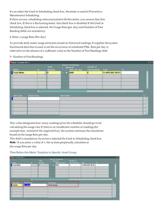 If you select the Used in Scheduling check box, themeter is used in Preventive
Maintenance Scheduling.
If there areany scheduling rules associated with this meter, you cannot clear this
check box. If this is a fluctuatingmeter, this check box is disabled.If theUsed in
Scheduling check box is selected, the Usage Rate(per day) and Number of Past
Reading fields are mandatory.
4- Enter a usage Rate (Per day)
To provide daily meter usage estimates,based on historical readings.It supplies thesystem
benchmarkdata that is used to set the occurrence of scheduled PMs. Rateper day is
referred to in the absenceof a sufficient value in the Number of Past Readings field
5- Number of Past Readings
This value designates how many readings prior the scheduler should go to for
calculatingthe usage rate.If thereis an insufficient number of readings (for
example four, instead of the required five), the system continues thecalculation
based on the usage Rate per day.
This field is mandatory ifyou have selected the Used in Scheduling check box.
Note: If you enter a value of 1, the system perpetually calculates at
the usage Rate per day
Then Relate this Meter Template to Specific Asset Group
 
