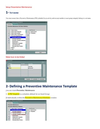 Setup Preventative Maintenance
1- Set name
You must ensure that a Preventive Maintenance (PM) schedule for an activity and an asset number or asset group uniquely belong to a set name.
Make Sure to be Global
2- Defining a Preventive Maintenance Template
you can create Preventive Maintenance
1- A PM Template is a schedule, defined for an Asset Group
2- Individually within the PreventiveMaintenanceSchedules window
 