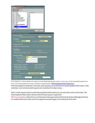 AutoApprove:Indicatewhether workrequests areautomatically approved upon creation, or ifevery user, with the responsibility assigned to the
asset's currentowning department, receives a notification through workflow DefiningDepartmentApprovers
If the AutoApprove checkbox isselected,workrequestsare createdwithanAwaitingWorkOrderstatus.If the
checkbox isnot selected,workrequestsare createdwithanOpenstatus.
Note:A work requeststatusmustbe AwaitingWorkOrderbefore youcanassociate itwitha workorder.The
AwaitingWorkOrderstatusindicatesthatthe workrequestisapproved
WIP AccountingClass defaulttoensure thatworkordersgeneratedwithinEnterpriseAssetManagementhave
an establishedaccountcode structure assignedtoacceptchargesincurredbythat work order.
 