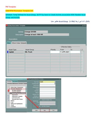 PM Template:
EAMPMSchedule Template Def.
Schedule Temp Defined for Asset Group, SO You have to Create Activity association With Needed Asset
Group and Activity
‫ال‬ ‫اربط‬ ‫اجى‬ ‫لما‬ ‫دا‬ ‫بالشكل‬
PM
‫بال‬
Asset Group
‫معايا‬ ‫هتظهر‬
 