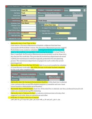 - Optionally enter a Lead Time in Days.
Lead timein a PreventiveMaintenance Schedule is different than lead time
associated with WorkOrder creation.The PreventiveMaintenanceprocess suggests
Work Orders to be created or scheduled, startingfrom thelast service day of the
Asset to the cutoff day you specified whilerunning the process.If a Lead Time In
Days is specified, the PreventiveMaintenanceprocess predicts work for those extra
days beyond the cutoff date. This provides the maintenancedepartment advanced
visibility for maintenanceworkthat is typically predicted in the next planning
process. The maintenancedepartment can preparefor such workin the current
planningperiod.
- Optionally select Yes in the Next WO only field if you want toenable the scheduler
to createthe next workorder only if the previous workorder has been completed
for the work order completion date.
- Optionally select the Automatic Instantiation checkbox. If this check box is selected,
a new instanceof the current PM schedule templateis created for each new Asset
(Asset Number or Rebuildable Serial Number).
- Reschedule Manual WorkOrders check box. If this check box is selected, non-firm,unreleased manual work
orders are considered during PM scheduling
- Optionally enter a Tolerance In Days to indicatea minimum interval in days that
suggested workorder dates are spaced from each other
- If the Run To Failure check box is selected
‫الكامل‬ ‫العطل‬ ‫حاله‬ ‫فى‬ ‫اال‬ ‫صيانه‬ ‫اعمله‬ ‫هحتاج‬ ‫فمش‬..‫الصيانه‬ ‫تكلفه‬ ‫من‬ ‫اقل‬ ‫قيمته‬ ‫االصل‬ ‫يكون‬ ‫لما‬ ‫بختاره‬
 