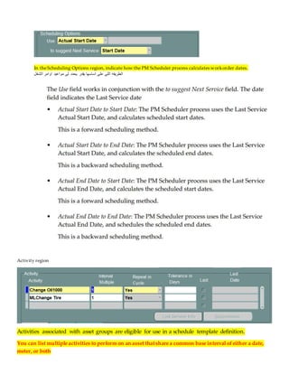 In theScheduling Options region, indicate how the PM Scheduler process calculates workorder dates.
‫لى‬ ‫يحدد‬ ‫يقدر‬ ‫اساسها‬ ‫على‬ ‫اللى‬ ‫الطريقه‬
‫الشغل‬ ‫اوامر‬ ‫مواعيد‬
Activity region
Activities associated with asset groups are eligible for use in a schedule template definition.
You can list multiple activities to perform on an asset thatshare a common base interval ofeither a date,
meter, or both
 