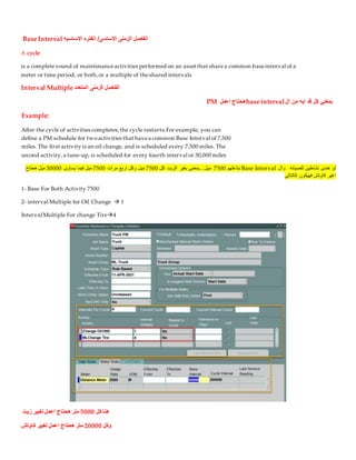 Base Interval ‫الزمنى‬ ‫الفاصل‬
‫االساسيه‬ ‫الفتره‬ /‫االساسى‬
A cycle
is a complete round of maintenanceactivities performed on an asset that sharea common baseinterval of a
meter or time period, or both,or a multiple of theshared intervals
Interval Multiple ‫المتعدد‬ ‫الزمنى‬ ‫الفاصل‬
‫ال‬ ‫من‬ ‫ايه‬ ‫قد‬ ‫كل‬ ‫بمعني‬
base interval
‫اعمل‬ ‫هحتاج‬
PM
Example:
After the cycle of activities completes,the cycle restarts.For example, you can
define a PM schedule for twoactivities that havea common Base Interval of 7,500
miles. The first activity is an oil change, and is scheduled every 7,500 miles. The
second activity,a tune-up, is scheduled for every fourth interval or 30,000 miles
‫للصيانه‬ ‫نشاطين‬ ‫عندى‬ ‫لو‬
‫وال‬
Base Interval
‫بتاعتهم‬
7500
‫كل‬ ‫الزيت‬ ‫بغير‬ ‫بمعنى‬...‫ميل‬
7500
‫مرات‬ ‫اربع‬ ‫وكل‬ ‫ميل‬
7500
‫ي‬ ‫فيما‬ ‫ميل‬
‫ساوى‬
30000
‫هحتاح‬ ‫ميل‬
‫كالتالى‬ ‫فهيكون‬ ‫كاوتش‬ ‫اغير‬
1- Base For Both Activity 7500
2- interval Multiple for Oil Change  1
Interval Multiple For change Tire4
‫كل‬ ‫هنا‬
5000
‫زيت‬ ‫تغيير‬ ‫اعمل‬ ‫هحتاج‬ ‫متر‬
‫وكل‬
20000
‫كاوتش‬ ‫تغيير‬ ‫اعمل‬ ‫هحتاج‬ ‫متر‬
 