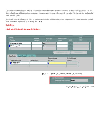 Optionally select the Repeat in Cycle value to determine if the activity interval repeats in thecycle. If you select Yes, the
Interval Multiple field determines how many times the activity interval repeats.If you select No, the activity is scheduled
once for each cycle
Optionally enter a Tolerance In Days to indicatea minimum interval in days that suggested workorder dates arespaced
from each other*‫والتانيه‬ ‫صيانه‬ ‫كل‬ ‫بين‬ ‫ما‬ ‫بيها‬ ‫مسموح‬ ‫فتره‬ ‫*اقل‬
Date Rule
‫وكل‬ ‫زيت‬ ‫هغير‬ ‫يومين‬ ‫كل‬ ‫ان‬ ‫معناها‬ ‫دى‬
8
‫كاوتش‬ ‫هغير‬ ‫ايام‬
‫من‬ ‫اكتر‬ ‫لوعندى‬
Rule
‫بيرجع‬ ‫دا‬.... ‫هتتطبق‬ ‫اللى‬ ‫هى‬ ‫واحده‬ ‫اى‬
‫تبدا‬ ‫اللى‬ ‫هى‬ ‫االول‬ ‫هتيجي‬ ‫اللى‬ ‫ان‬ ‫محدد‬ ‫انا‬ ‫هنا‬
 