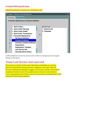 To Create PM for Specific Asset:
Schedule Def.

Preventative maintenance

EAM
A PM schedule for an activity and an asset number or asset group must uniquely
belong to a Set Name
Enter Last Service start and end
These dates are used by thePreventiveMaintenance Scheduler as a starting
point for calculatingthe next due date for a suggested work order. After the
PreventiveMaintenanceScheduler suggests a work order, and that workorder is
mpleted, this date resets to the completion date. Last serviceinformation is
co
always regardingtheasset number and activity association,and independent of the
association's PM schedule definition
 