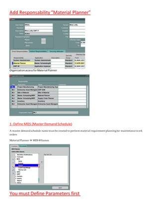 “Material Planner”
Add Responsability
OrganizationaccessforMaterial Planner
(Master Demand Schedule)
Define MDS
-
1
A master demand schedule name must be created to perform material requirement planningfor maintenancework
orders
Material Planner  MDSNames
You must Define Parameters first
 