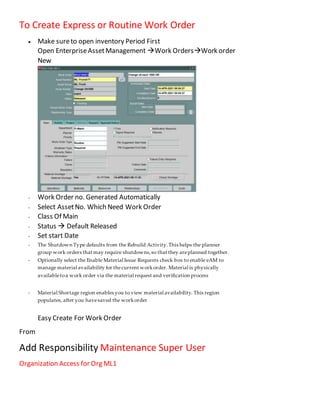 To Create Express or Routine Work Order
 Make sureto open inventory Period First
Open EnterpriseAssetManagement Work OrdersWork order
New
- Work Order no. Generated Automatically
- Select AssetNo. Which Need Work Order
- Class Of Main
- Status  Default Released
- Set start Date
- The Shutdown Type defaults from the Rebuild Activity.This helps the planner
group work orders that may require shutdowns,so that they areplanned together.
- Optionally select the Enable Material Issue Requests check box to enable eAM to
manage material availability for thecurrent workorder. Material is physically
availabletoa work order via the material request and verification process
- Material Shortage region enables you to view material availability. This region
populates, after you havesaved the workorder
Easy Create For Work Order
From
Add Responsibility Maintenance Super User
Organization Access for Org ML1
 