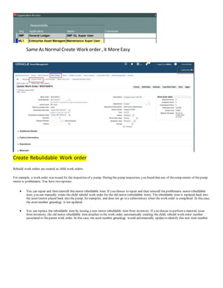 Same As Normal Create Work order , it More Easy
C
Create Rebulidable Work order
Rebuild work orders are created as child work orders.
For example, a work order was issued for the inspection of a pump. During the pump inspection, you found that one of thecomp onents of thepump
motor is problematic. You have two options:
 You can repair and then reinstall this motor rebuildable item. If you choose to repair and then reinstall theproblematic motor rebuildable
item, you can manually create the child rebuild work order for the old motor (rebuildable item). The rebuildable item is replaced back into
the asset (motor placed back into the pump, for example), and does not go to a subinventory when the work order is completed. In this case,
the asset number genealogy is not updated.
 You can replace the rebuildable item by issuing a new motor rebuildable item from inventory. If you choose to perform a material issue
from inventory, the old motor rebuildable item attaches to the work order, automatically creating the child, rebuild work order number
associated to theparent work order. In this case, the asset number genealogy would automatically updateto identify this new item number.
 