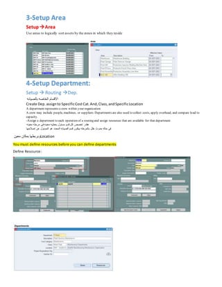 3-Setup Area
Setup Area
Use areas to logically sort assets by the zones in which they reside
4-Setup Department:
Setup  Routing Dep.
‫بالصيانه‬ ‫الخاصه‬ ‫االقسام‬
Create Dep.assignto SpecificCostCat.And,Class,andSpecificLocation
A department represents a crew within your organization
A crew may include people, machines, or suppliers. Departments are also used to collect costs, apply overhead, and compare load to
capacity.
-Assign a department to each operation of a routing and assign resources that are available for that department
‫معينه‬ ‫مرحله‬ ‫فى‬‫معينه‬ ‫بعمليه‬ ‫مسئول‬ ‫قسم‬ ‫كل‬ ‫اخصص‬ ‫هقدر‬
‫اصالحها‬ ‫عن‬ ‫المسئول‬ ‫هو‬ ‫المحدد‬ ‫الصيانه‬ ‫قسم‬ ‫بيكون‬ ‫بالمرحله‬ ‫خلل‬ ‫حدوث‬ ‫حاله‬ ‫فى‬
‫معين‬ ‫بمكان‬ ‫وبربطها‬Location
You must define resources before you can define departments
Define Resource:
 