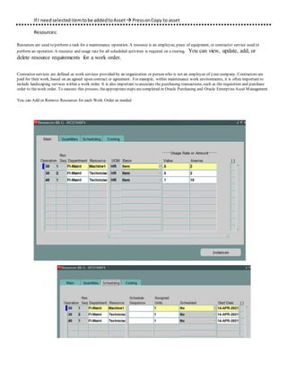 If I needselecteditemtobe addedtoAsset  PressonCopy to asset
Resources:
Resources are used to perform a task for a maintenance operation. A resource is an employee, piece of equipment, or contractor service used to
perform an operation. A resource and usage rate for all scheduled activities is required on a routing. You can view, update, add, or
delete resource requirements for a work order.
Contractor services are defined as work services provided by an organization or person who is not an employee of your company. Contractors are
paid for their work, based on an agreed upon contract or agreement. For example, within maintenance work environments, it is often important to
include landscaping services within a work order. It is also important to associate the purchasing transactions, such as the requisition and purchase
order to thework order. To execute this process, theappropriatesteps arecompleted in Oracle Purchasing and Oracle EnterpriseAsset Management.
You can Add or Remove Resources for each Work Order as needed
 