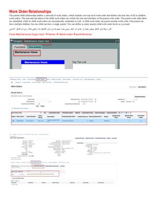 Work Order Relationships
The parent-child relationship enables a network of work orders, which includes one top-level work order that defines thetime line of all its children
work orders. Thestart and end dates of the child work orders are within the start and end dates of theparent work order. The parent work order dates
are scheduled, while its child work orders are automatically scheduled as well. A child work order can parent another work order. One parent can
have multiple children, but one child can have a single parent. You can define as many parent-child work order levels as you need.
‫االساسي‬ ‫الشغل‬ ‫امر‬ ‫زمن‬ ‫خالل‬ ‫وتنتهى‬ ‫تبدا‬ ‫التشغيل‬ ‫اوامر‬ ‫من‬ ‫مجموعه‬ ‫جواه‬ ‫رئيسي‬ ‫شغل‬ ‫امر‬ ‫عندى‬ ‫ان‬ ‫بحيث‬ ‫ببعض‬ ‫الشغل‬ ‫اوامر‬ ‫اربط‬ ‫أقدر‬
From Maintenance SuperUser Home  Work orderworkRelation
 