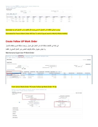 Estimate ‫الفرعيه‬ ‫التشغيل‬ ‫اوامر‬ ‫تكاليف‬ ‫كل‬ ‫بضمه‬ ‫االساسي‬ ‫التشغيل‬ ‫المر‬ ‫التكلفه‬ ‫اجمالى‬ ‫بيحسب‬
EstimatedforParentWork OrderWill be 71 whichEqual (work1+Work2+Rebulidable)
Create Follow UP Work Order
‫الشغل‬ ‫امر‬ ‫اثناء‬ ‫مشكله‬ ‫اكتشفت‬ ‫انى‬ ‫حاله‬ ‫فى‬
‫باالصل‬ ‫متعلقه‬ ‫اخرى‬ ‫مشكله‬ ‫ووجدت‬ ..‫اصل‬ ‫على‬
‫تكلفته‬ ‫او‬ ‫االصلي‬ ‫الشغل‬ ‫بامر‬ ‫الخاص‬ ‫بالتوقيت‬ ‫عالقه‬ ‫ملهوش‬ ‫بيكون‬ ‫ودا‬
Maintenance SuperUser WorkOrder
From SelectWorkOrderCreate Follow UpWorkOrder Go
 