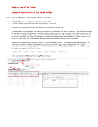 Actions on Work Order
Material Issue Manual for Work Order
There are two types of EnterpriseAsset Management work order transactions:
 Material: When you issue material from inventory to a work order.
 Resource: When you charge resources (labor or equipment) to a work order.
*************************************************************************
You might need to issue a rebuildable item or asset from inventory to a maintenance work order. For example, a work order was issued for
the inspection of a pump. During thepump inspection, you found that the motor, one of thecomponents of the pump, is problematic. You
can replace the rebuildable item by issuing a new motor rebuildable item from inventory. If you perform a material issue from inventory,
the old motor rebuildable item attaches to the work order, automatically creating thechild (rebuild) work order number associated to the
parent work order. In this case, the asset number genealogy automatically updates to identify this new item number.
Material issues to work orders and returns to inventory are typicalstoreroom functions. The Stores tab (in theMaintenance Super User
responsibility) provides theMaterial Issue Request and Verification functionality, and is used to manage a work order's material
availability. A work order's material requirements are defined on its maintenance BOM, and are available to the work order by executing
the material issue request and verification process.
****************************************************************
From MaintenanceStoresOne StepMaterial Issue
 