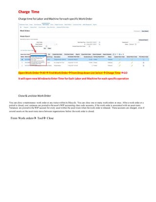 Charge Time
Charge time forLabor andMachine foreach specificWorkOrder
OpenWork OrderAll FindWorkOrderfromDropdown List SelectCharge TimeGO
It will open newWindowto Enter Time for Each Labor and Machine for each specificoperation
Close & unclose WorkOrder
You can close a maintenance work order at any status within its lifecycle. You can close one or many work orders at once. After a work order or a
period is closed, cost variances are posted to theasset's WIP accounting class code accounts, if the work order is associated with an asset route.
Variances are posted to theWIP account for every asset within the asset route when thework order is released. Theseaccounts are charged, even if
several assets on the asset route move between organizations before thework order is closed.
From Work orders Tool Close
 