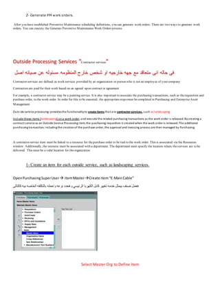 2- Generate PM work orders.
After you have established Preventive Maintenance scheduling definitions, you can generate work orders. There are two ways to generate work
orders. You can execute the Generate Preventive Maintenance Work Orders process
Outside Processing Services "Contractor services"
‫انى‬ ‫حاله‬ ‫فى‬
‫اصل‬ ‫صيانه‬ ‫عن‬ ‫مسئوله‬ ‫المنظومه‬ ‫خارج‬ ‫شخص‬ ‫او‬ ‫خارجيه‬ ‫جهه‬ ‫مع‬ ‫متعاقد‬
Contractor services are defined as work services provided by an organization or person who is not an employee of your company
Contractors are paid for their work based on an agreed upon contract or agreement
For example, a contractor service may be a painting service. It is also important to associate the purchasing transactions, such as therequisition and
purchase order, to the work order. In order for this to be executed, the appropriatestepsmust becompleted in Purchasing and EnterpriseAsset
Management.
Outside service processing:providesthe functionalityto create items that are contractorservices, such as landscaping
Include these items (landscaping) ona work order, and execute the related purchasing transactions as the work order is released. Bycreating a
contract service as an Outside Service Processing item, the purchasing requisition is createdwhen the work order is released. The additional
purchasingtransaction, includingthe creationof the purchase order, the approval and invoicing process are then managed by Purchasing.
A contractor service item must be linked to a resource for thepurchase order to be tied to the work order. This is associated via the Resources
window. Additionally, the resource must be associated with a department. The department must specify the location where theservices are to be
delivered. This must be a valid location for theorganization
1- Create an item for each outside service, such as landscaping services.
OpenPurchasingSuperUser  itemMasterCreate item“E-MainCable”
‫الكهربا‬ ‫كابل‬ ‫تغيير‬ ‫خدمه‬ ‫بيمثل‬ ‫صنف‬ ‫هعمل‬
‫كالتالى‬ ‫بيه‬ ‫الخاصه‬ ‫بالتكلفه‬ ‫واحمله‬ ‫نوعه‬ ‫وهحدد‬ ‫الرئيسي‬
Select Master Org to Define Item
 