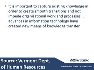 Source: Vermont Dept. of Human ResourcesIt is important to capture existing knowledge in order to create smooth transitions and not impede organizational work and processes.... advances in information technology have created new means of knowledge transfer.