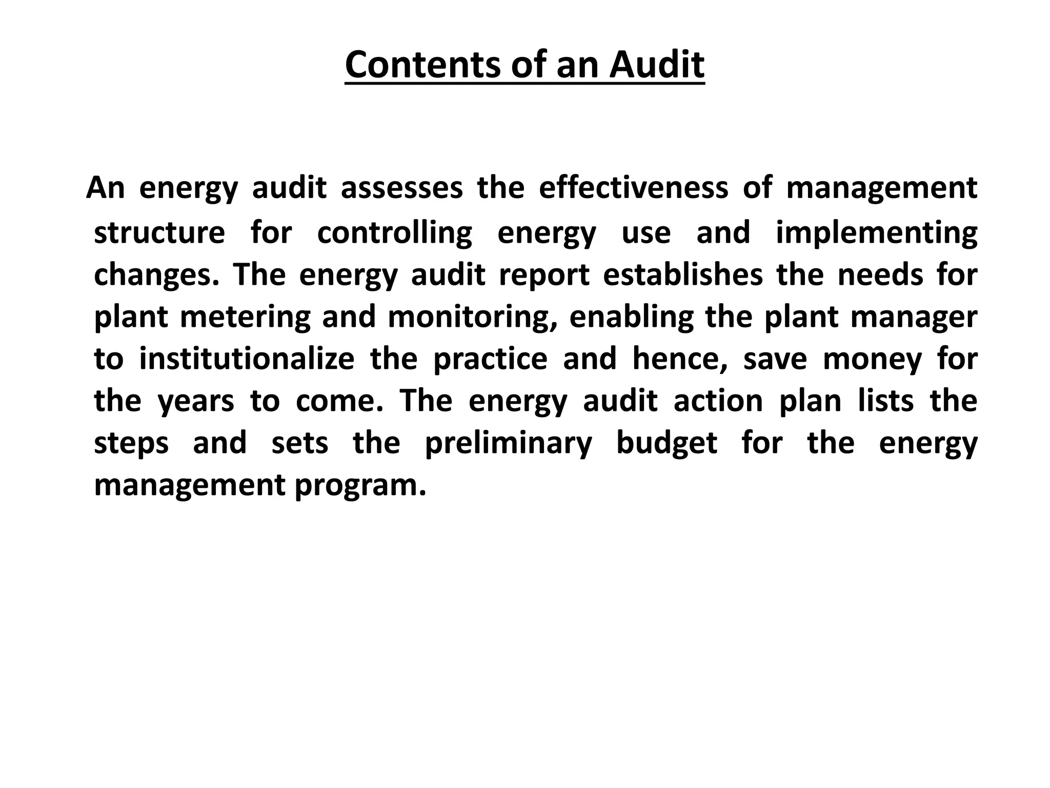 Contents of an Audit
An energy audit assesses the effectiveness of management
structure for controlling energy use and implementing
changes. The energy audit report establishes the needs for
plant metering and monitoring, enabling the plant manager
to institutionalize the practice and hence, save money for
the years to come. The energy audit action plan lists the
steps and sets the preliminary budget for the energy
management program.
 