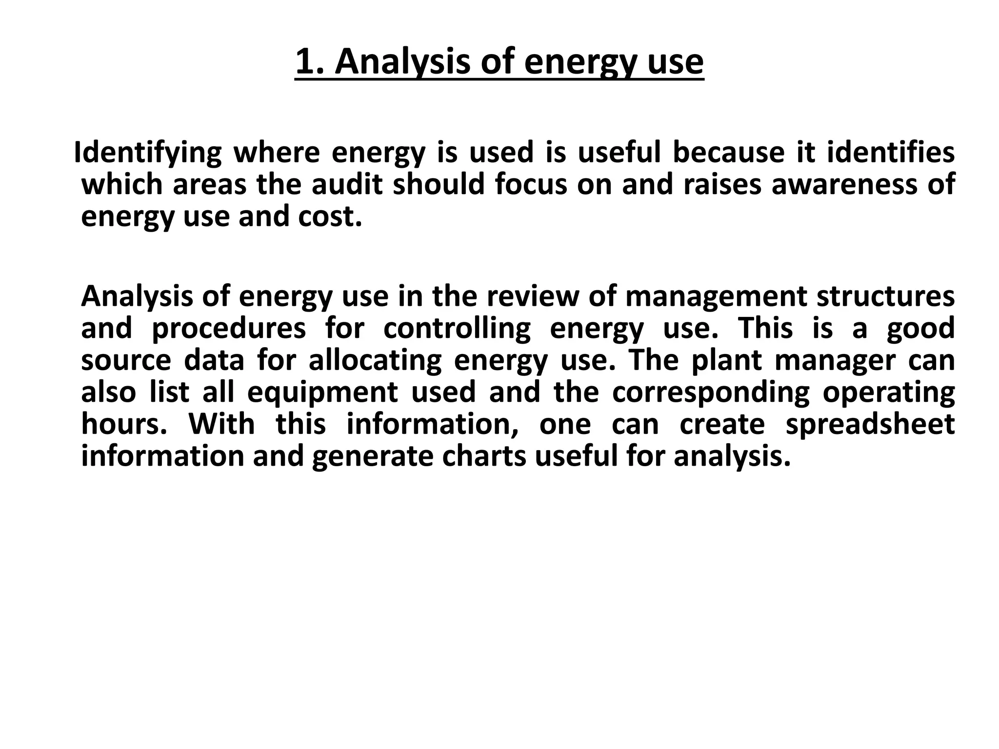 1. Analysis of energy use
Identifying where energy is used is useful because it identifies
which areas the audit should focus on and raises awareness of
energy use and cost.
Analysis of energy use in the review of management structures
and procedures for controlling energy use. This is a good
source data for allocating energy use. The plant manager can
also list all equipment used and the corresponding operating
hours. With this information, one can create spreadsheet
information and generate charts useful for analysis.
 