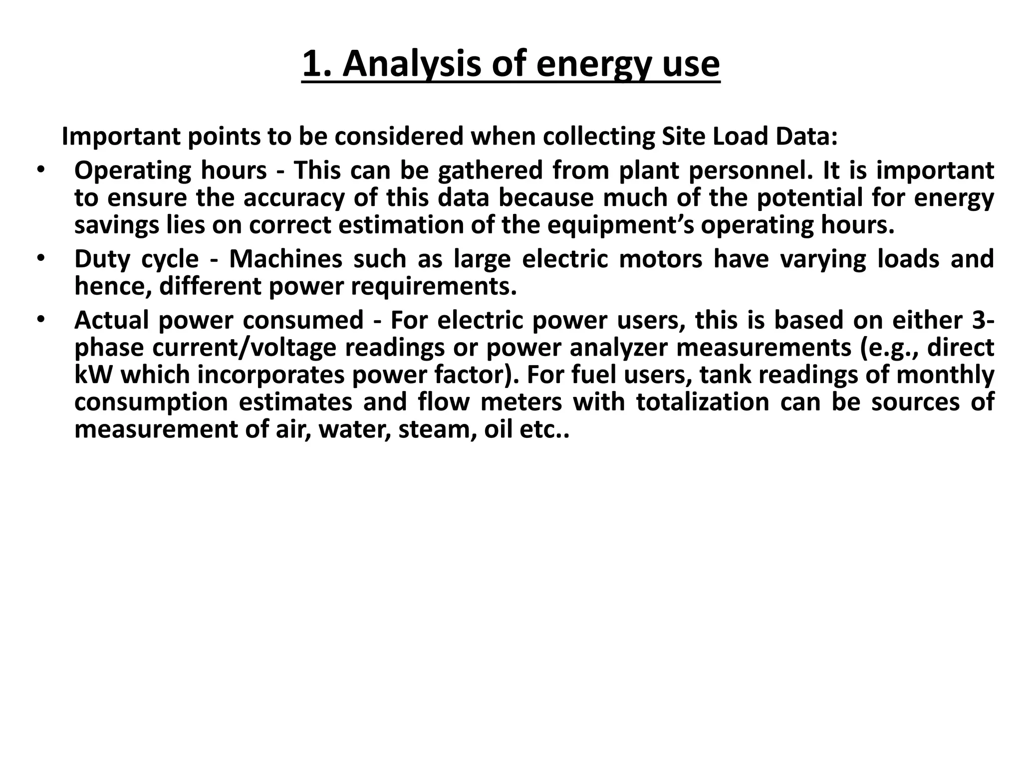 1. Analysis of energy use
Important points to be considered when collecting Site Load Data:
• Operating hours - This can be gathered from plant personnel. It is important
to ensure the accuracy of this data because much of the potential for energy
savings lies on correct estimation of the equipment’s operating hours.
• Duty cycle - Machines such as large electric motors have varying loads and
hence, different power requirements.
• Actual power consumed - For electric power users, this is based on either 3-
phase current/voltage readings or power analyzer measurements (e.g., direct
kW which incorporates power factor). For fuel users, tank readings of monthly
consumption estimates and flow meters with totalization can be sources of
measurement of air, water, steam, oil etc..
 