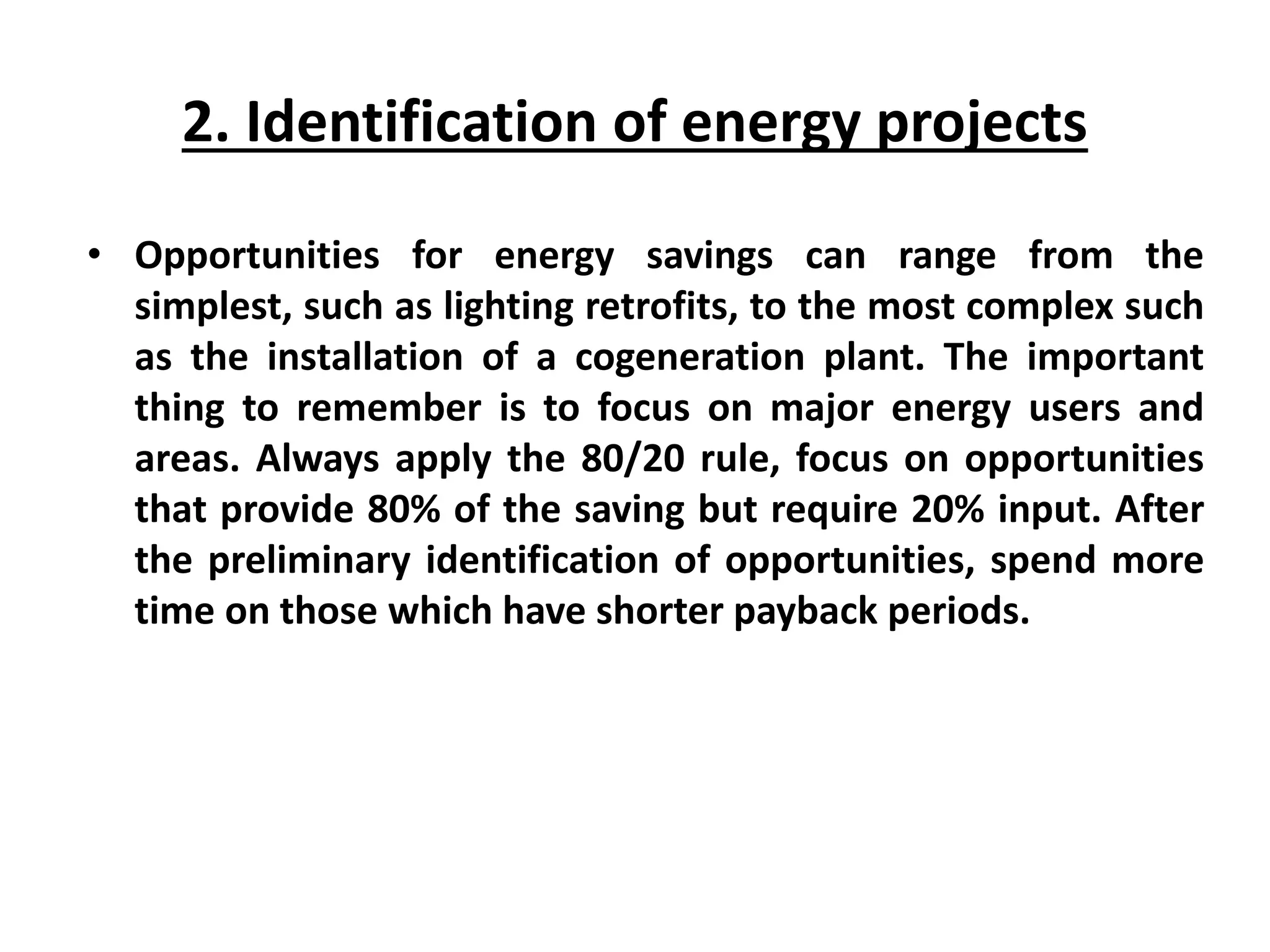 2. Identification of energy projects
• Opportunities for energy savings can range from the
simplest, such as lighting retrofits, to the most complex such
as the installation of a cogeneration plant. The important
thing to remember is to focus on major energy users and
areas. Always apply the 80/20 rule, focus on opportunities
that provide 80% of the saving but require 20% input. After
the preliminary identification of opportunities, spend more
time on those which have shorter payback periods.
 