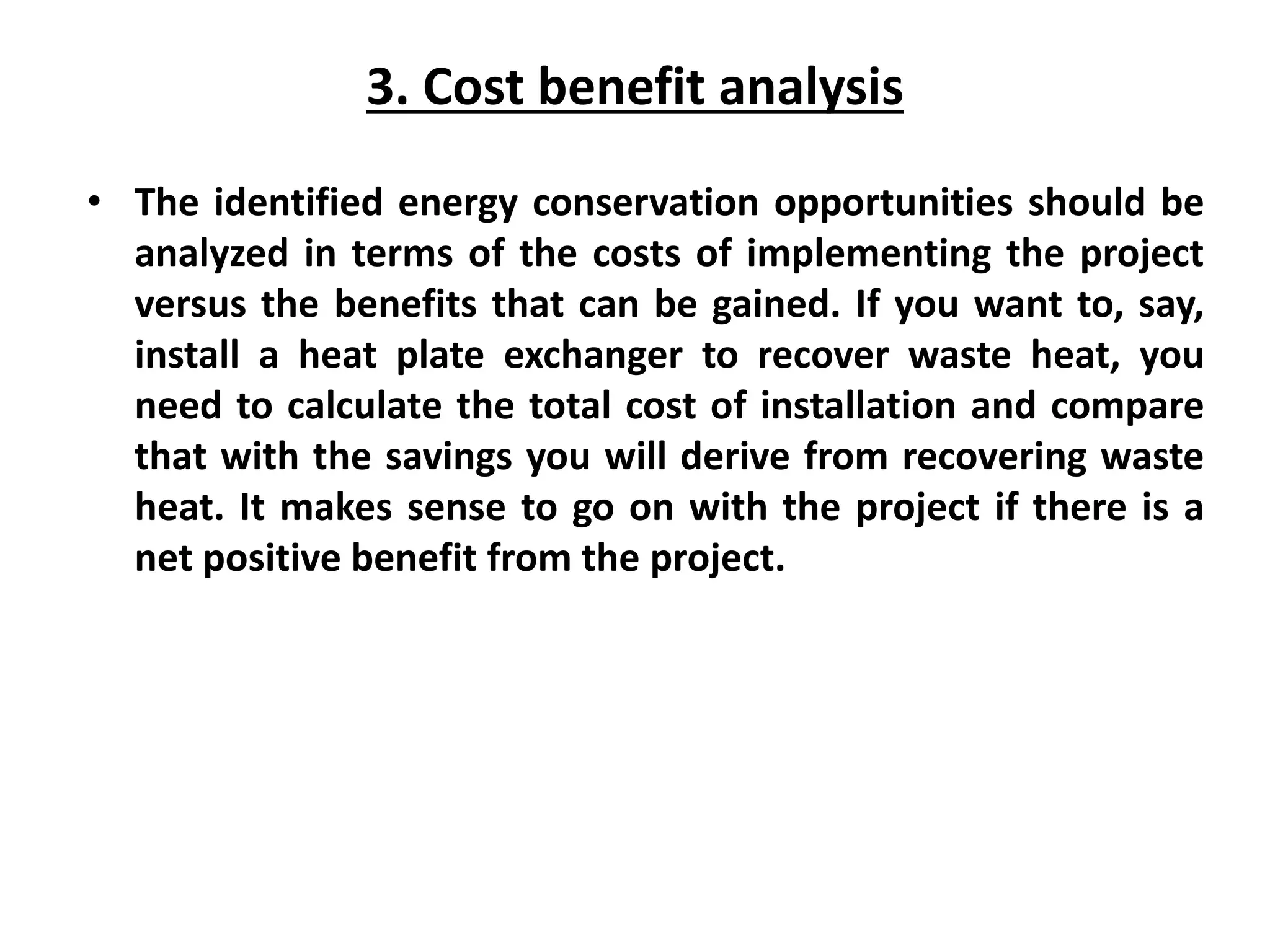 3. Cost benefit analysis
• The identified energy conservation opportunities should be
analyzed in terms of the costs of implementing the project
versus the benefits that can be gained. If you want to, say,
install a heat plate exchanger to recover waste heat, you
need to calculate the total cost of installation and compare
that with the savings you will derive from recovering waste
heat. It makes sense to go on with the project if there is a
net positive benefit from the project.
 