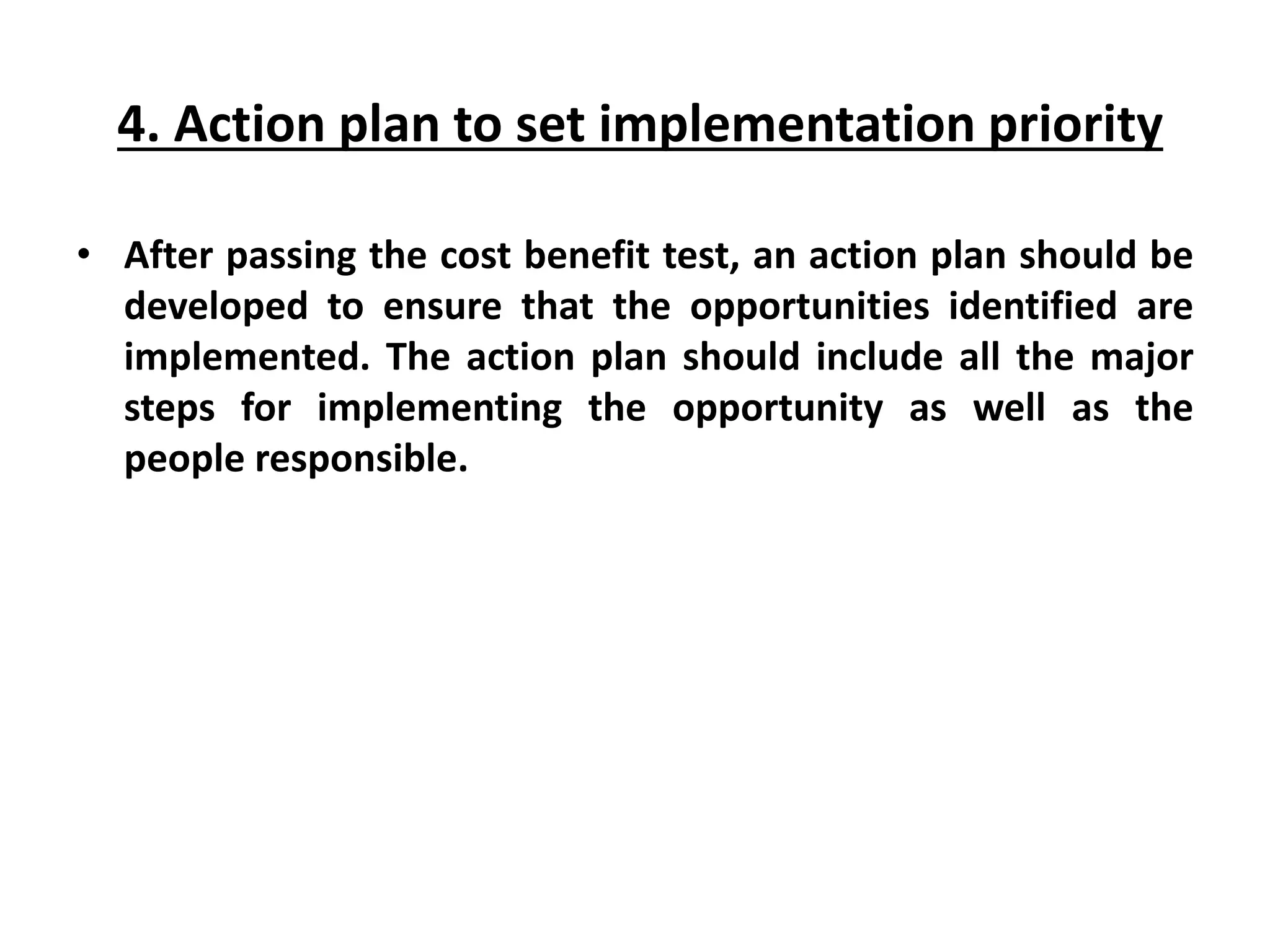 4. Action plan to set implementation priority
• After passing the cost benefit test, an action plan should be
developed to ensure that the opportunities identified are
implemented. The action plan should include all the major
steps for implementing the opportunity as well as the
people responsible.
 