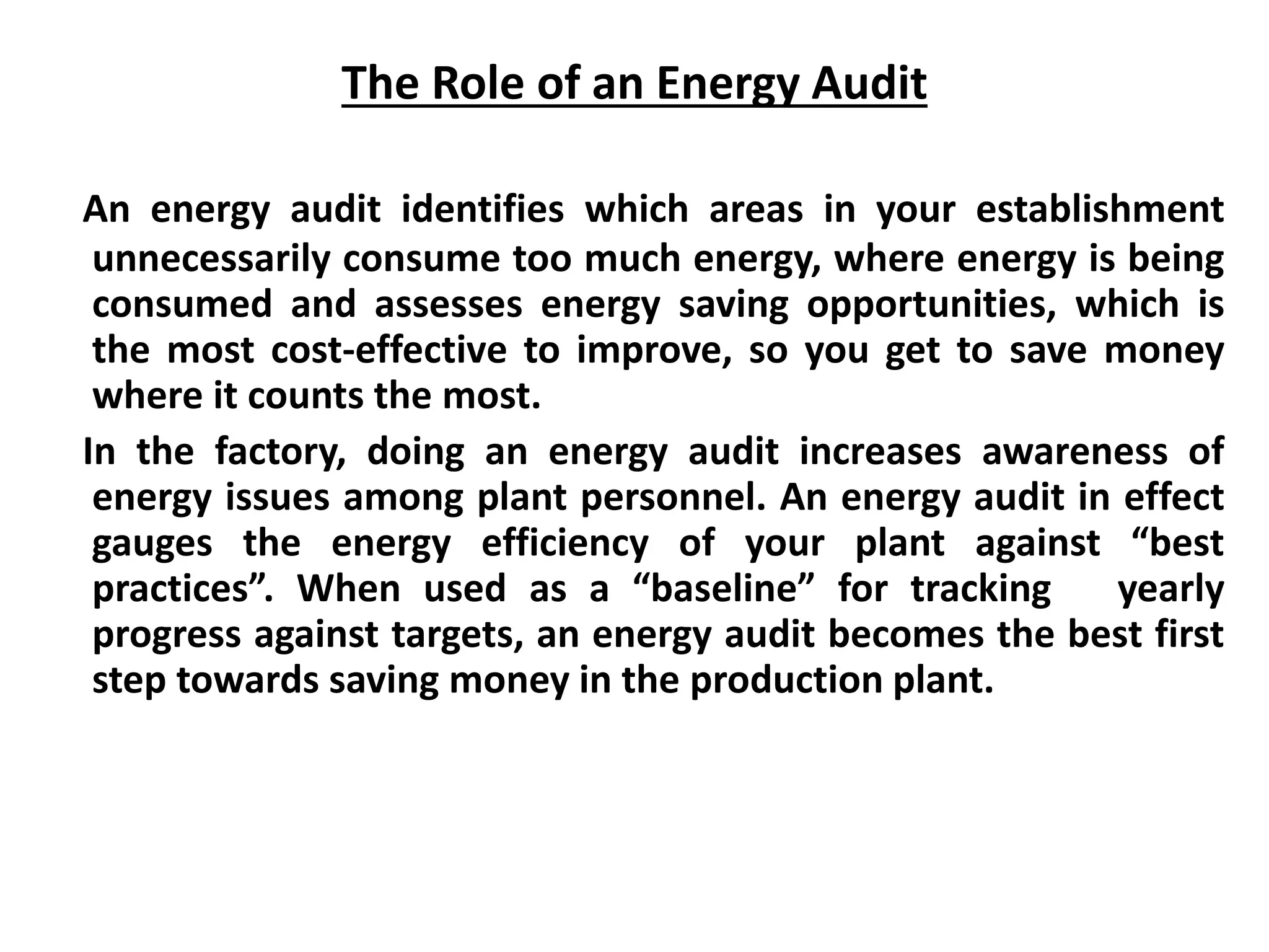 The Role of an Energy Audit
An energy audit identifies which areas in your establishment
unnecessarily consume too much energy, where energy is being
consumed and assesses energy saving opportunities, which is
the most cost-effective to improve, so you get to save money
where it counts the most.
In the factory, doing an energy audit increases awareness of
energy issues among plant personnel. An energy audit in effect
gauges the energy efficiency of your plant against “best
practices”. When used as a “baseline” for tracking yearly
progress against targets, an energy audit becomes the best first
step towards saving money in the production plant.
 