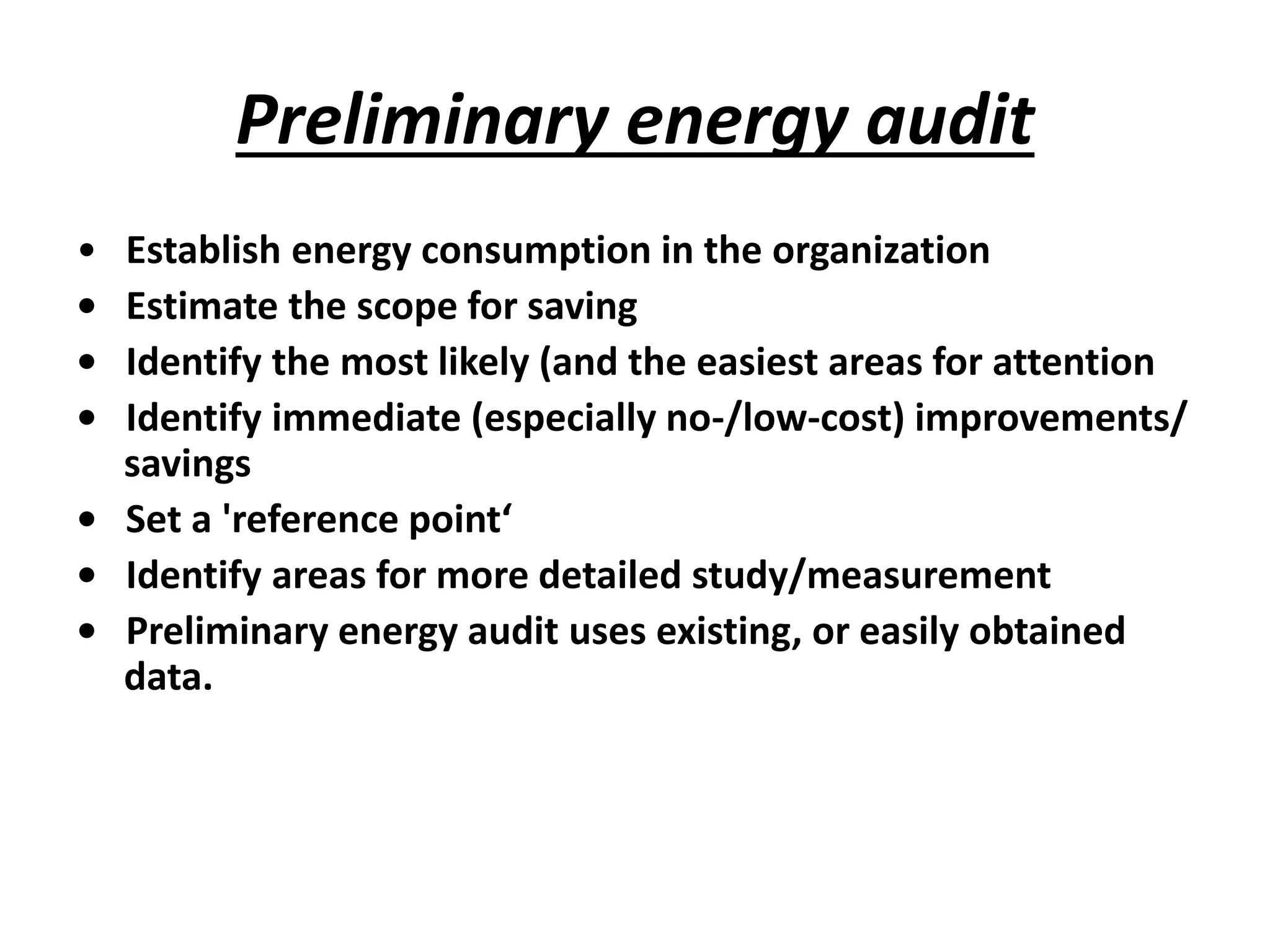 Preliminary energy audit
• Establish energy consumption in the organization
• Estimate the scope for saving
• Identify the most likely (and the easiest areas for attention
• Identify immediate (especially no-/low-cost) improvements/
savings
• Set a 'reference point‘
• Identify areas for more detailed study/measurement
• Preliminary energy audit uses existing, or easily obtained
data.
 