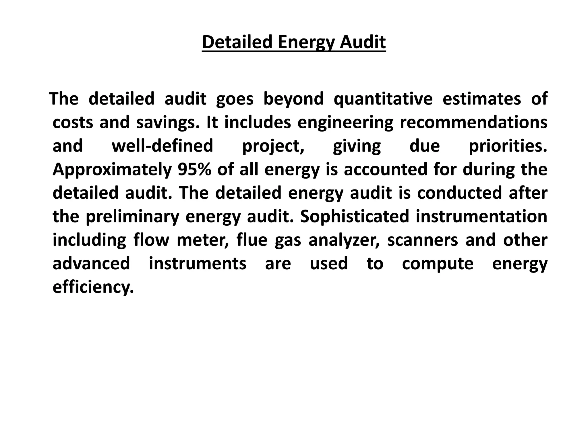 Detailed Energy Audit
The detailed audit goes beyond quantitative estimates of
costs and savings. It includes engineering recommendations
and well-defined project, giving due priorities.
Approximately 95% of all energy is accounted for during the
detailed audit. The detailed energy audit is conducted after
the preliminary energy audit. Sophisticated instrumentation
including flow meter, flue gas analyzer, scanners and other
advanced instruments are used to compute energy
efficiency.
 