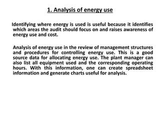 1. Analysis of energy use
Identifying where energy is used is useful because it identifies
which areas the audit should focus on and raises awareness of
energy use and cost.
Analysis of energy use in the review of management structures
and procedures for controlling energy use. This is a good
source data for allocating energy use. The plant manager can
also list all equipment used and the corresponding operating
hours. With this information, one can create spreadsheet
information and generate charts useful for analysis.
 