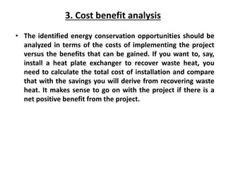 3. Cost benefit analysis
• The identified energy conservation opportunities should be
analyzed in terms of the costs of implementing the project
versus the benefits that can be gained. If you want to, say,
install a heat plate exchanger to recover waste heat, you
need to calculate the total cost of installation and compare
that with the savings you will derive from recovering waste
heat. It makes sense to go on with the project if there is a
net positive benefit from the project.
 
