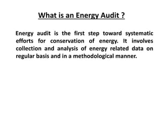 What is an Energy Audit ?
Energy audit is the first step toward systematic
efforts for conservation of energy. It involves
collection and analysis of energy related data on
regular basis and in a methodological manner.
 