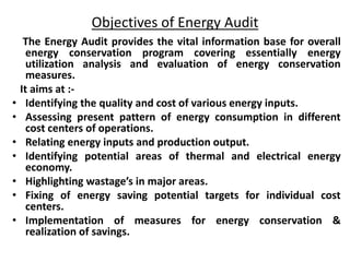 Objectives of Energy Audit
The Energy Audit provides the vital information base for overall
energy conservation program covering essentially energy
utilization analysis and evaluation of energy conservation
measures.
It aims at :-
• Identifying the quality and cost of various energy inputs.
• Assessing present pattern of energy consumption in different
cost centers of operations.
• Relating energy inputs and production output.
• Identifying potential areas of thermal and electrical energy
economy.
• Highlighting wastage’s in major areas.
• Fixing of energy saving potential targets for individual cost
centers.
• Implementation of measures for energy conservation &
realization of savings.
 