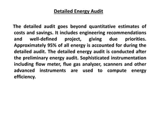 Detailed Energy Audit
The detailed audit goes beyond quantitative estimates of
costs and savings. It includes engineering recommendations
and well-defined project, giving due priorities.
Approximately 95% of all energy is accounted for during the
detailed audit. The detailed energy audit is conducted after
the preliminary energy audit. Sophisticated instrumentation
including flow meter, flue gas analyzer, scanners and other
advanced instruments are used to compute energy
efficiency.
 
