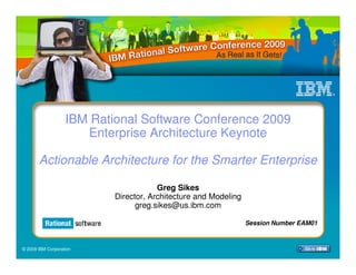 IBM Rational Software Conference 2009
                      Enterprise Architecture Keynote

       Actionable Architecture for the Smarter Enterprise

                                       Greg Sikes
                           Director, Architecture and Modeling
                                 greg.sikes@us.ibm.com

                                                                 Session Number EAM01



© 2009 IBM Corporation
 