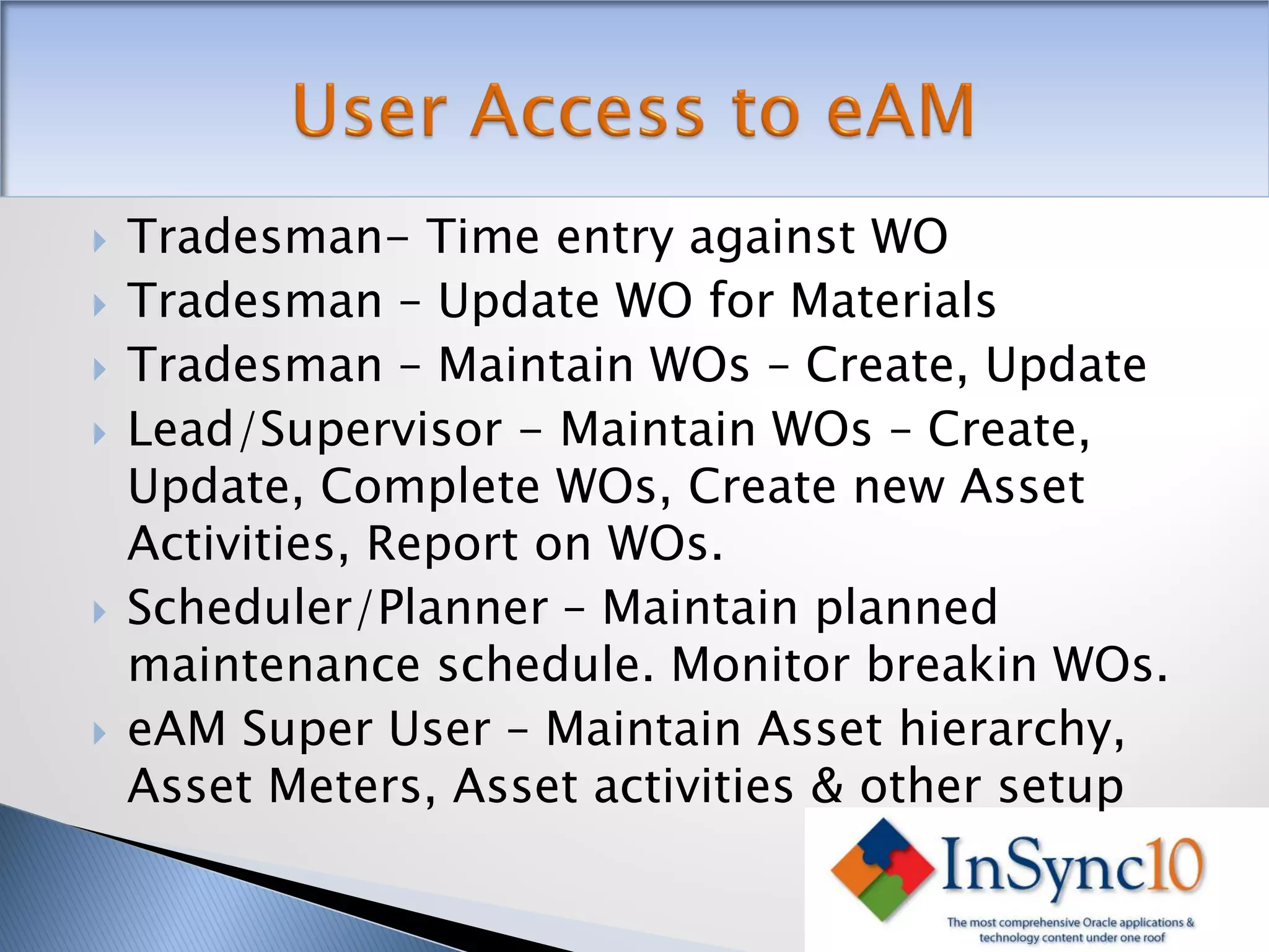    Tradesman- Time entry against WO
   Tradesman – Update WO for Materials
   Tradesman – Maintain WOs – Create, Update
   Lead/Supervisor - Maintain WOs – Create,
    Update, Complete WOs, Create new Asset
    Activities, Report on WOs.
   Scheduler/Planner – Maintain planned
    maintenance schedule. Monitor breakin WOs.
   eAM Super User – Maintain Asset hierarchy,
    Asset Meters, Asset activities & other setup
 