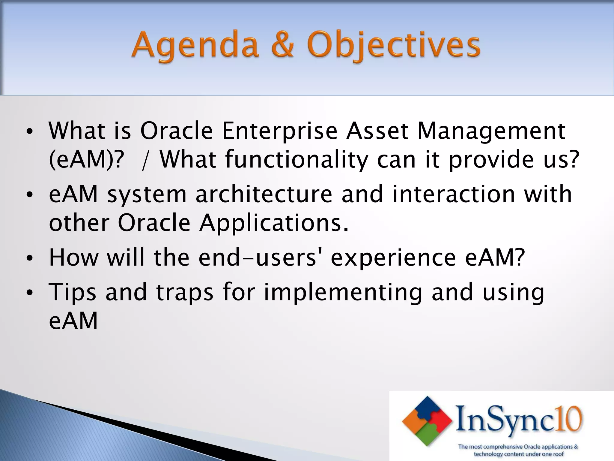 • What is Oracle Enterprise Asset Management
  (eAM)? / What functionality can it provide us?
• eAM system architecture and interaction with
  other Oracle Applications.
• How will the end-users' experience eAM?
• Tips and traps for implementing and using
  eAM
 