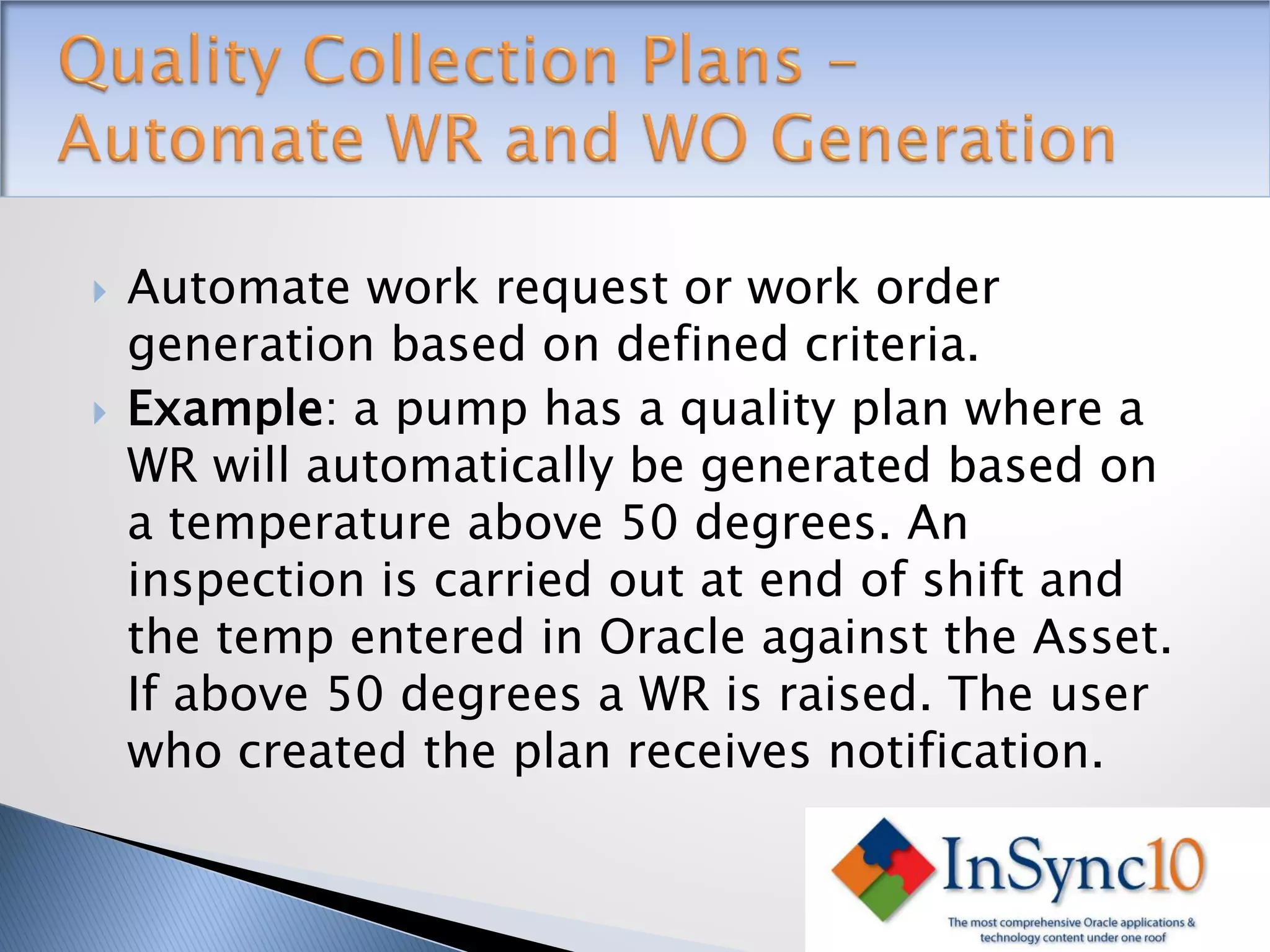    Automate work request or work order
    generation based on defined criteria.
   Example: a pump has a quality plan where a
    WR will automatically be generated based on
    a temperature above 50 degrees. An
    inspection is carried out at end of shift and
    the temp entered in Oracle against the Asset.
    If above 50 degrees a WR is raised. The user
    who created the plan receives notification.
 