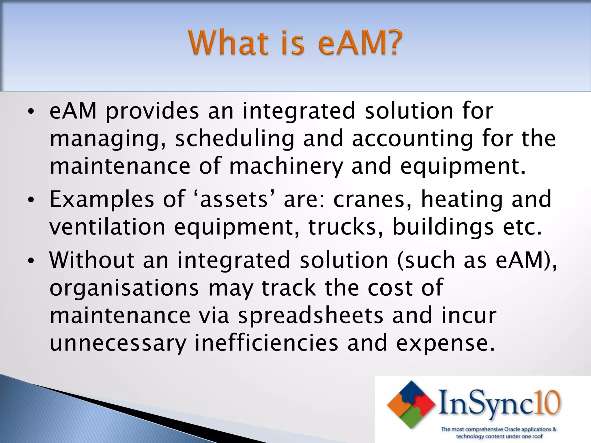 • eAM provides an integrated solution for
  managing, scheduling and accounting for the
  maintenance of machinery and equipment.
• Examples of ‘assets’ are: cranes, heating and
  ventilation equipment, trucks, buildings etc.
• Without an integrated solution (such as eAM),
  organisations may track the cost of
  maintenance via spreadsheets and incur
  unnecessary inefficiencies and expense.
 