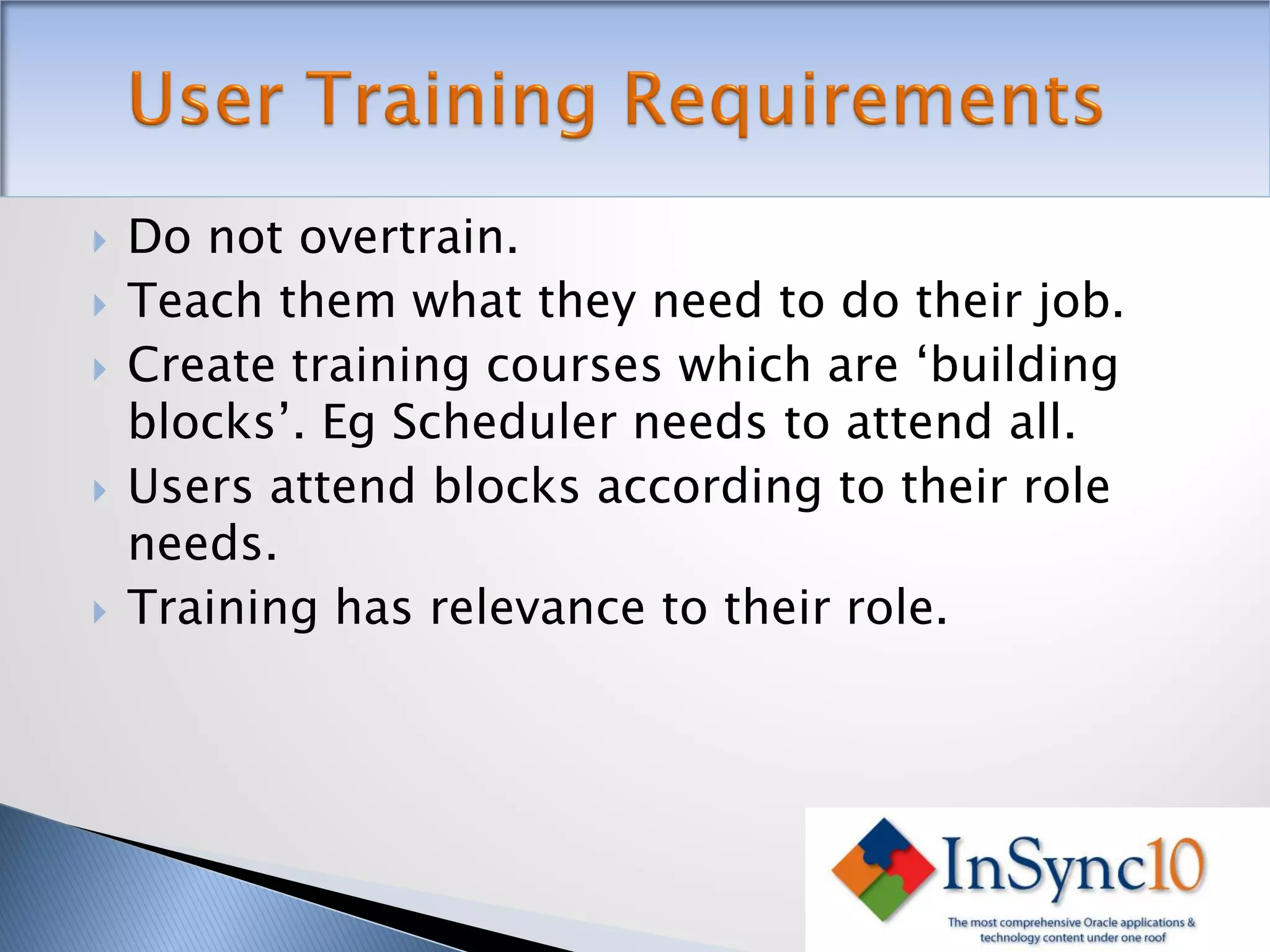    Do not overtrain.
   Teach them what they need to do their job.
   Create training courses which are ‘building
    blocks’. Eg Scheduler needs to attend all.
   Users attend blocks according to their role
    needs.
   Training has relevance to their role.
 
