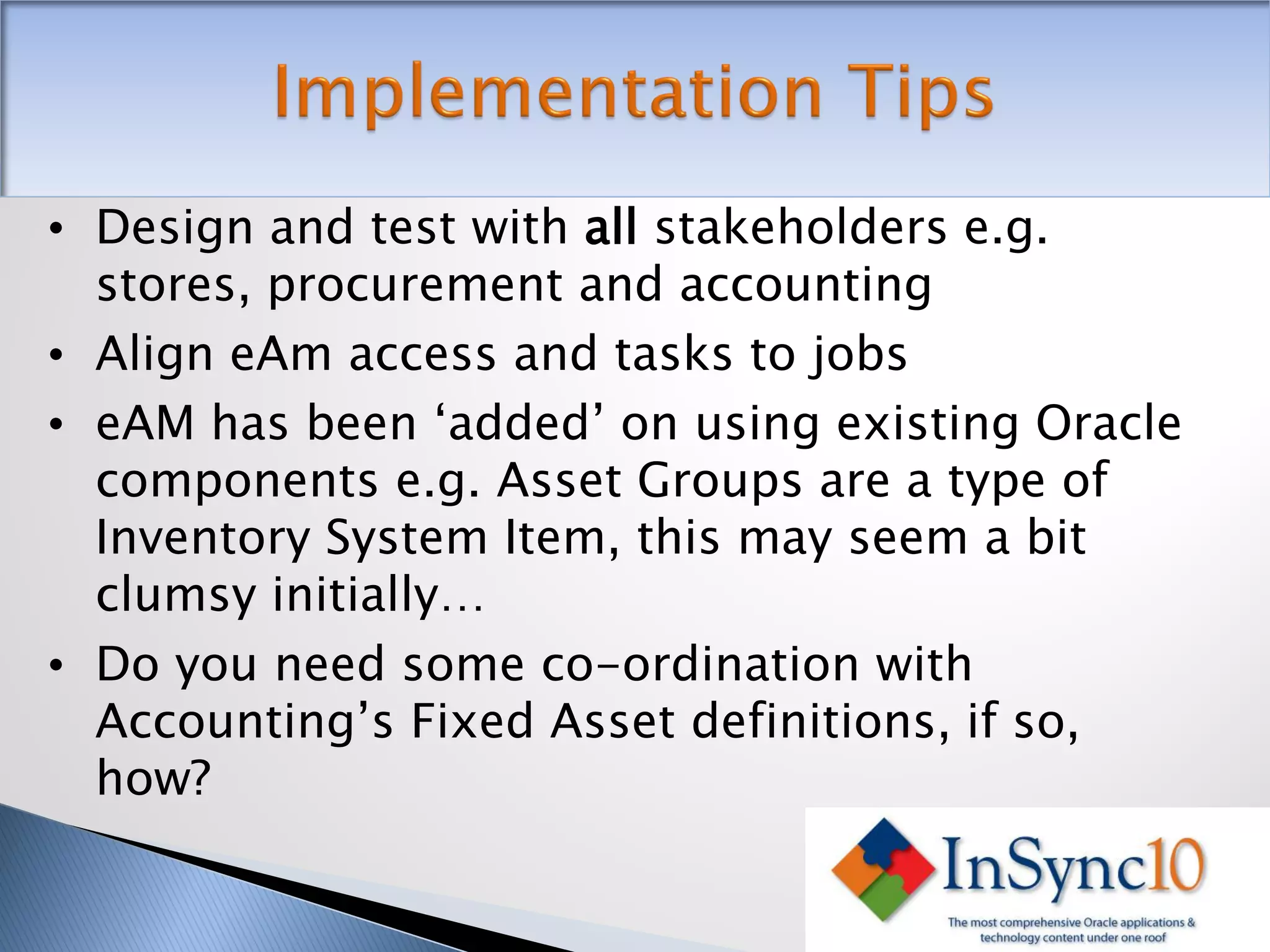 • Design and test with all stakeholders e.g.
  stores, procurement and accounting
• Align eAm access and tasks to jobs
• eAM has been ‘added’ on using existing Oracle
  components e.g. Asset Groups are a type of
  Inventory System Item, this may seem a bit
  clumsy initially…
• Do you need some co-ordination with
  Accounting’s Fixed Asset definitions, if so,
  how?
 