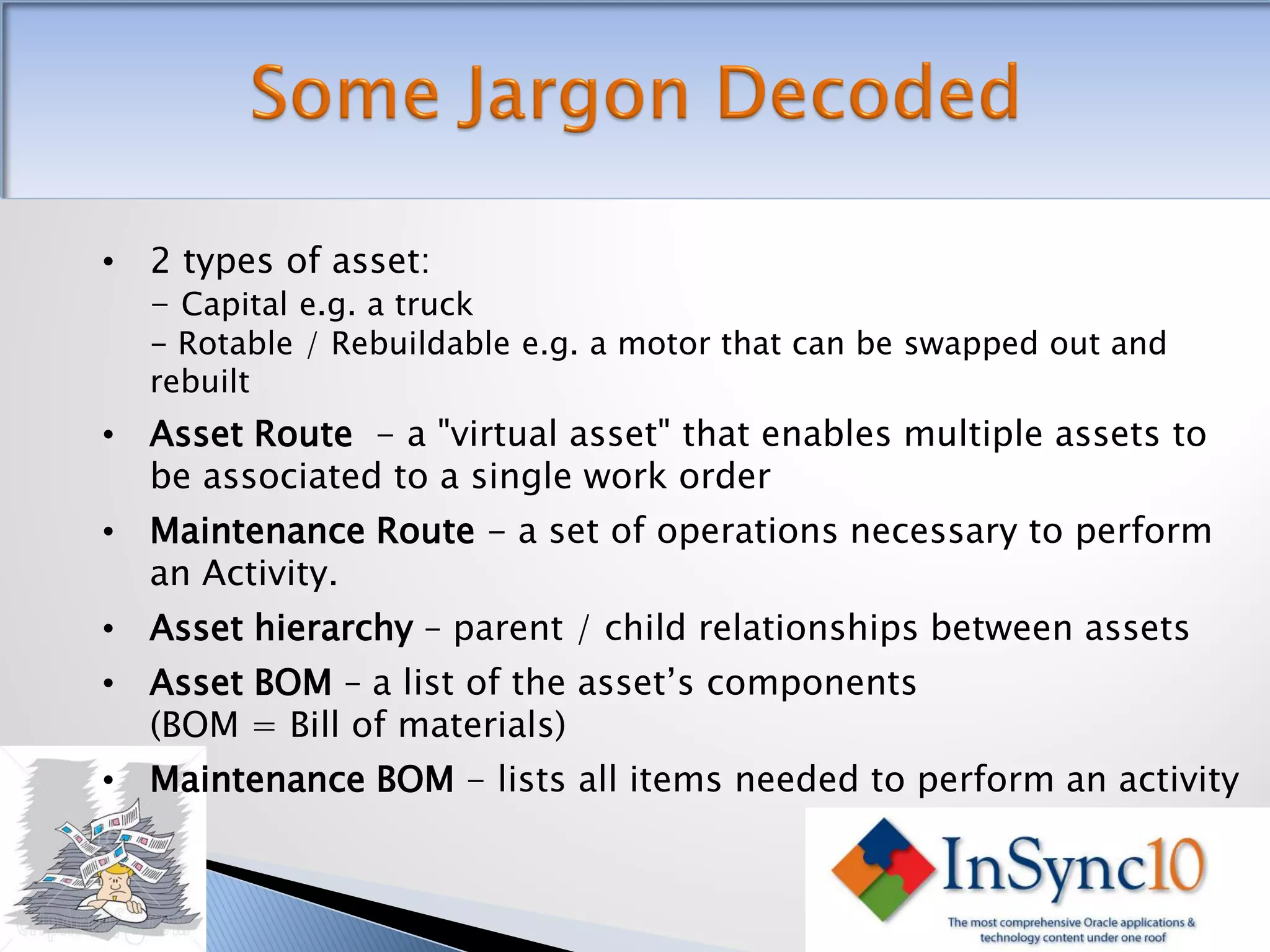 • 2 types of asset:
  - Capital e.g. a truck
   - Rotable / Rebuildable e.g. a motor that can be swapped out and
   rebuilt
• Asset Route - a "virtual asset" that enables multiple assets to
  be associated to a single work order
• Maintenance Route - a set of operations necessary to perform
  an Activity.
• Asset hierarchy – parent / child relationships between assets
• Asset BOM – a list of the asset’s components
  (BOM = Bill of materials)
• Maintenance BOM - lists all items needed to perform an activity
 