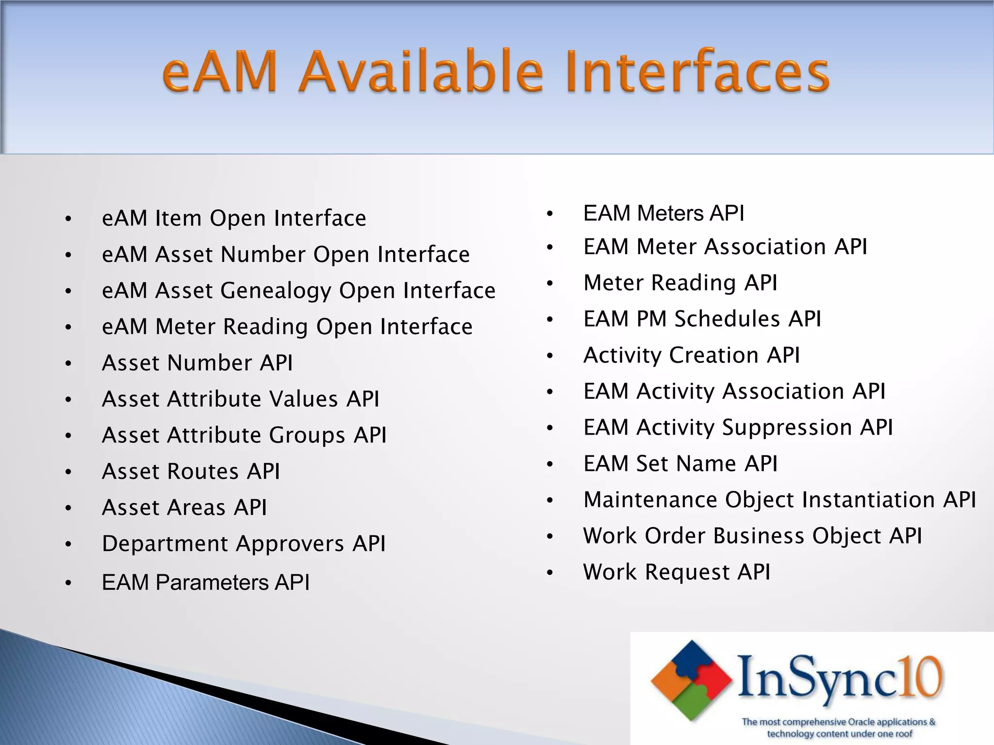 •   eAM Item Open Interface              •   EAM Meters API
•   eAM Asset Number Open Interface      •   EAM Meter Association API
•   eAM Asset Genealogy Open Interface   •   Meter Reading API
•   eAM Meter Reading Open Interface     •   EAM PM Schedules API
•   Asset Number API                     •   Activity Creation API
•   Asset Attribute Values API           •   EAM Activity Association API
•   Asset Attribute Groups API           •   EAM Activity Suppression API

•   Asset Routes API                     •   EAM Set Name API
•   Asset Areas API                      •   Maintenance Object Instantiation API
•   Department Approvers API             •   Work Order Business Object API

•   EAM Parameters API                   •   Work Request API
 