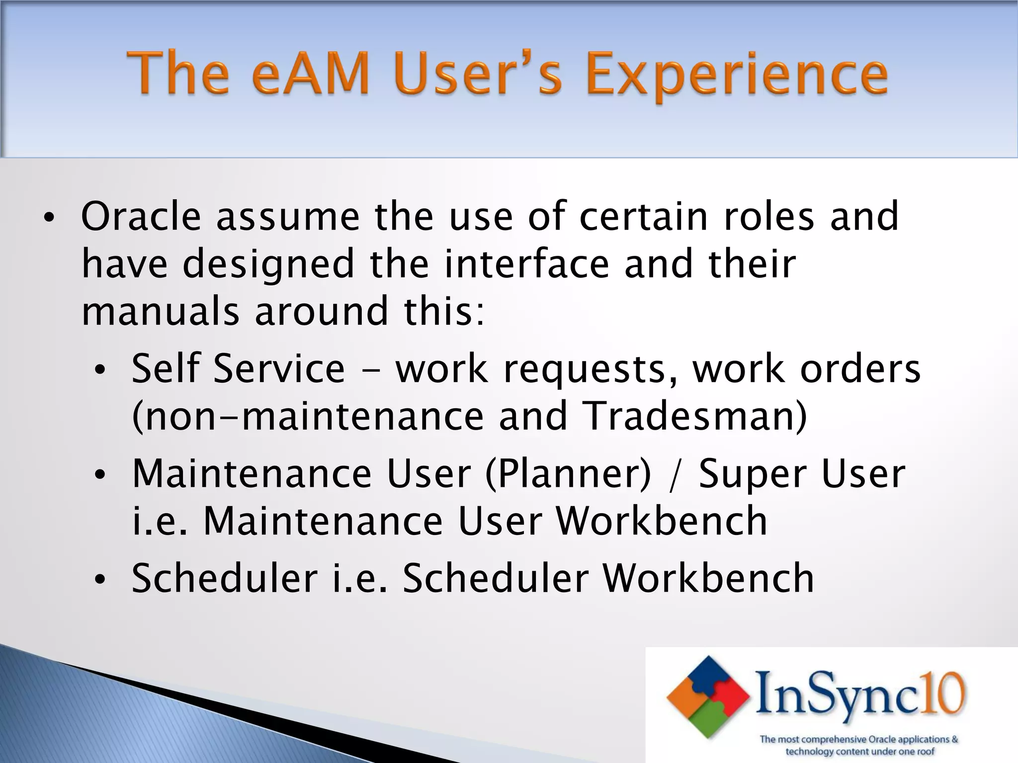 • Oracle assume the use of certain roles and
  have designed the interface and their
  manuals around this:
   • Self Service - work requests, work orders
     (non-maintenance and Tradesman)
   • Maintenance User (Planner) / Super User
     i.e. Maintenance User Workbench
   • Scheduler i.e. Scheduler Workbench
 