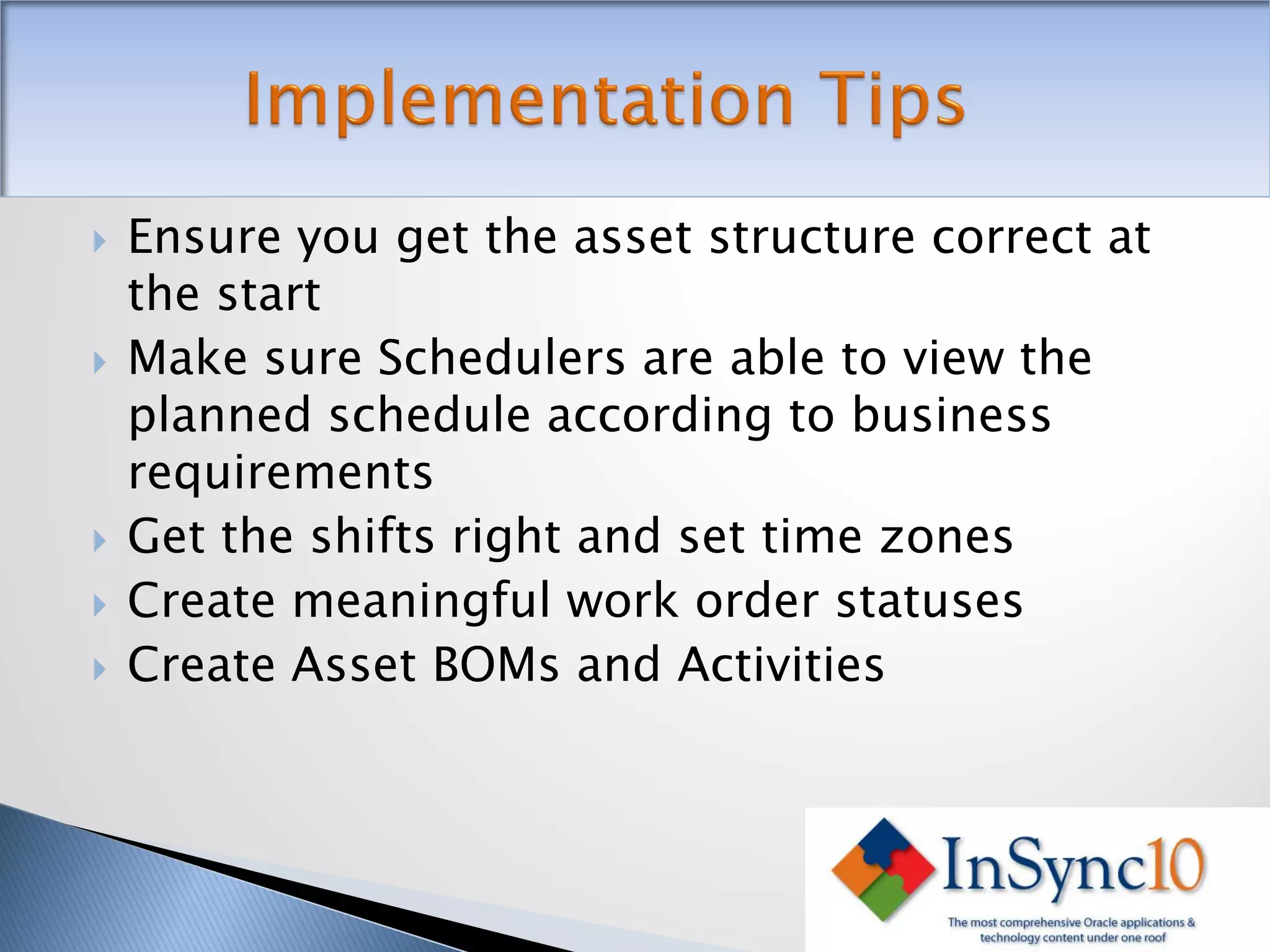    Ensure you get the asset structure correct at
    the start
   Make sure Schedulers are able to view the
    planned schedule according to business
    requirements
   Get the shifts right and set time zones
   Create meaningful work order statuses
   Create Asset BOMs and Activities
 
